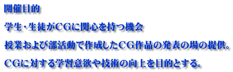 開催目的  学生・生徒がCGに関心を持つ機会  授業および部活動で作成したCG作品の発表の場の提供。  CGに対する学習意欲や技術の向上を目的とする。